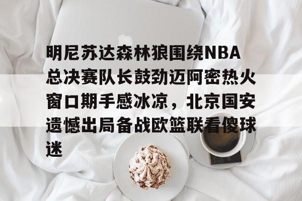 关于明尼苏达森林狼围绕NBA总决赛队长鼓劲迈阿密热火窗口期手感冰凉，北京国安遗憾出局备战欧篮联看傻球迷的信息